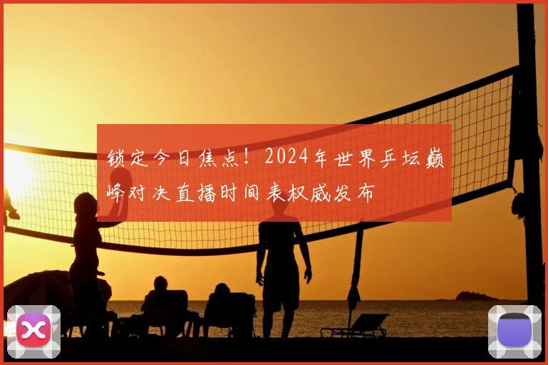 锁定今日焦点！2024年世界乒坛巅峰对决直播时间表权威发布
