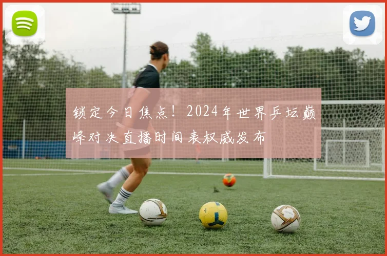 锁定今日焦点！2024年世界乒坛巅峰对决直播时间表权威发布